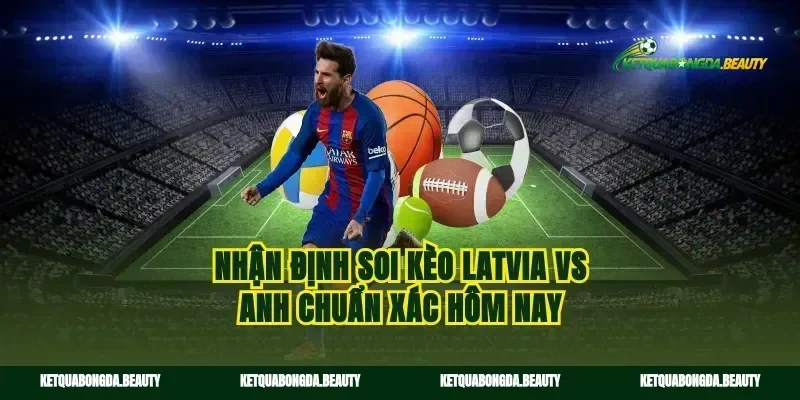 Nhận định soi kèo Latvia vs Anh chuẩn xác hôm nay
